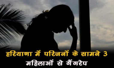 शर्मनाक! हरियाणा में परिजनों के सामने 3 महिलाओं से गैंगरेप, बदमाशों ने आभूषण भी लूटे...