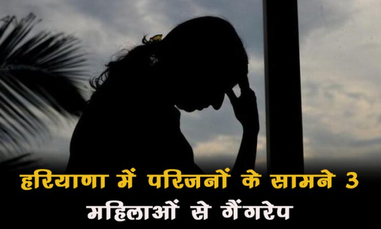 शर्मनाक! हरियाणा में परिजनों के सामने 3 महिलाओं से गैंगरेप, बदमाशों ने आभूषण भी लूटे...