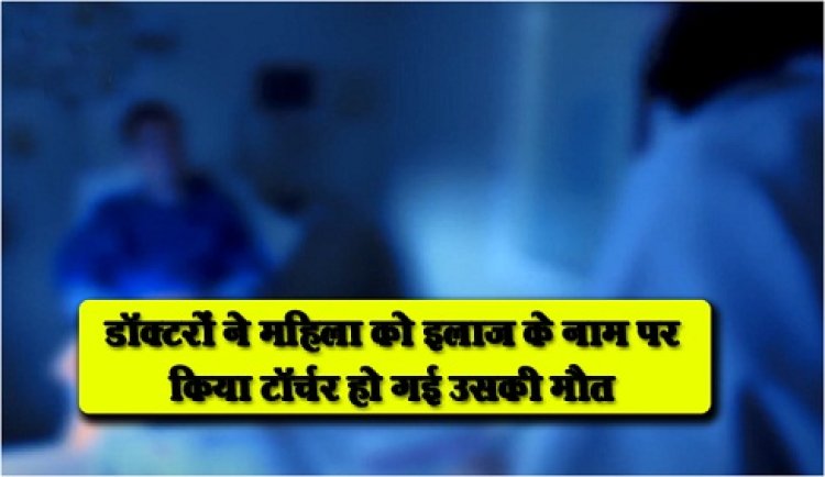 डॉक्टरों ने महिला को इलाज के नाम पर किया टॉर्चर हो गई उसकी मौत