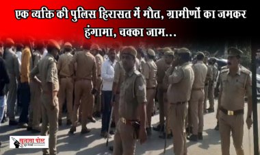 एक व्यक्ति की पुलिस हिरासत में मौत, ग्रामीणों का जमकर हंगामा, चक्का जाम...