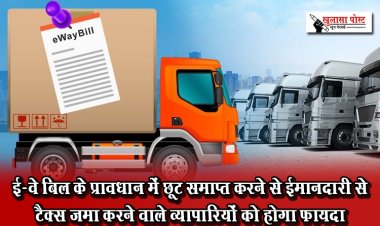 ई-वे बिल के प्रावधान में छूट समाप्त करने से ईमानदारी से टैक्स जमा करने वाले व्यापारियों को होगा फायदा