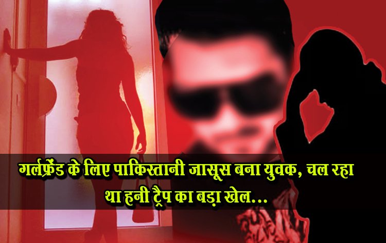 गर्लफ्रेंड के लिए पाकिस्तानी जासूस बना युवक, चल रहा था हनी ट्रैप का बड़ा खेल...
