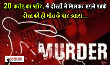 20 करोड़ का प्लॉट, 4 दोस्तों ने मिलकर अपने पक्के दोस्त को ही मौत के घाट उतारा...