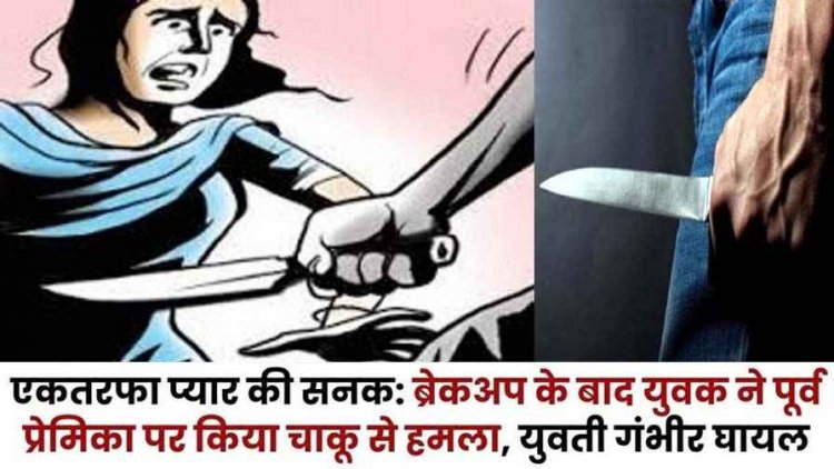 एकतरफा प्यार की सनक, ब्रेकअप के बाद सनकी आशिक ने पूर्व प्रेमिका पर किया चाकू से हमला, युवती की हालत नाजुक, आरोपी फरार