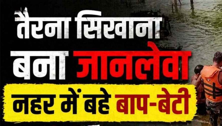 बालिका को तैराकी सिखाना पड़ा महंगा, नहर में बहे बाप-बेटी, पिता का शव मिला, 12 वर्षीय बेटी लापता, रेस्क्यू ऑपरेशन जारी, परिवार में पसरा मातम