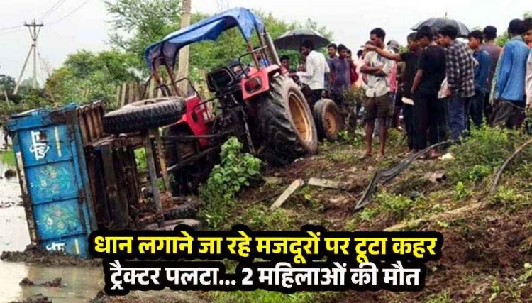 खेत में रोपा लगाने जा रहे 19 मजदूरों से भरा ट्रैक्टर अनियंत्रित होकर पलटा, दर्दनाक हादसे में 2 महिलाओं की मौत, 6 गंभीर रूप से घायल, मची चीख पुकार