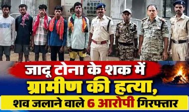 छत्तीसगढ़ में दिल दहला देने वाली घटना: जादू-टोना के शक में घर घुसकर ग्रामीण को उतारा मौत के घाट, फिर श्मशान घाट में जलाए शव, 6 गिरफ्तार